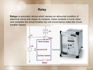 Relay
Relays is automatic device which senses an abnormal condition of
electrical circuit and closes its contacts. these contacts in turns close
and complete the circuit breaker trip coil circuit hence make the circuit
breaker tripped
 