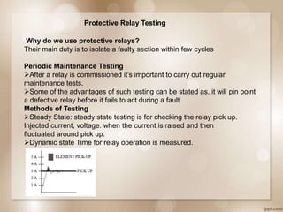 Protective Relay Testing
Why do we use protective relays?
Their main duty is to isolate a faulty section within few cycles
Periodic Maintenance Testing
After a relay is commissioned it’s important to carry out regular
maintenance tests.
Some of the advantages of such testing can be stated as, it will pin point
a defective relay before it fails to act during a fault
Methods of Testing
Steady State: steady state testing is for checking the relay pick up.
Injected current, voltage. when the current is raised and then
fluctuated around pick up.
Dynamic state Time for relay operation is measured.
 