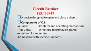 Circuit Breaker
IEC 60947
A device designed to open and close a circuit.
Components of C.B:
-A frame. -Contacts and operating mechanisms.
-Trip Units. -A method to extinguish an Arc.
-A method for mounting.
-Compliance with specific standards.
 