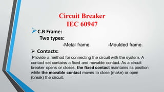 Circuit Breaker
IEC 60947
C.B Frame:
Two types:
-Metal frame. -Moulded frame.
 Contacts:
Provide a method for connecting the circuit with the system. A
contact set contains a fixed and movable contact. As a circuit
breaker opens or closes, the fixed contact maintains its position
while the movable contact moves to close (make) or open
(break) the circuit.
 