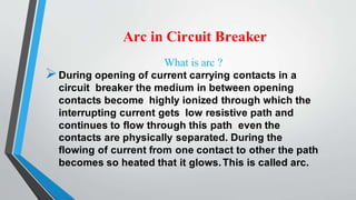 Arc in Circuit Breaker
What is arc ?
During opening of current carrying contacts in a
circuit breaker the medium in between opening
contacts become highly ionized through which the
interrupting current gets low resistive path and
continues to flow through this path even the
contacts are physically separated. During the
flowing of current from one contact to other the path
becomes so heated that it glows.This is called arc.
 