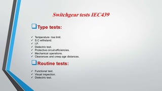 Switchgear tests IEC439
Type tests:
 Temperature rise limit.
 S.C withstand.
 I.P.
 Dielectric test.
 Protective circuit efficiencies.
 Mechanical operations.
 Clearances and creep age distances.
Routine tests:
 Functional test.
 Visual inspection.
 Dielectric test.
 