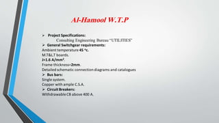 Al-Hamool W.T.P
 Project Specifications:
Consulting Engineering Bureau “UTILITIES”
 General Switchgear requirements:
Ambient temperature 45 oc.
M.T&L.T boards.
J=1.6 A/mm2.
Frame thickness=2mm.
Detailedschematic connectiondiagrams and catalogues
 Bus bars:
Single system.
Copper with ample C.S.A.
 Circuit Breakers:
WithdrawableCB above 400 A.
 