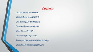 Contents
 Arc ControlTechniques.
 Switchgeartests IEC439.
 ChoosingL.V Switchgear.
 PowerFactorCorrection.
 Al-HamoolW.T.P.
 SelectingComponents.
 ProjectOutcomes andShop drawing.
 SkillsAcquiredduring Project.
 