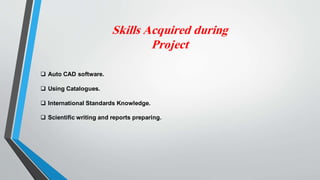 Skills Acquired during
Project
 Auto CAD software.
 Using Catalogues.
 International Standards Knowledge.
 Scientific writing and reports preparing.
 