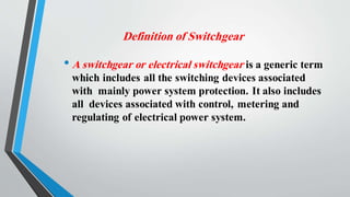Definition of Switchgear
• A switchgear or electrical switchgear is a generic term
which includes all the switching devices associated
with mainly power system protection. It also includes
all devices associated with control, metering and
regulating of electrical power system.
 