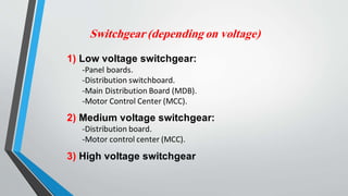 Switchgear (depending on voltage)
1) Low voltage switchgear:
-Panel boards.
-Distribution switchboard.
-Main Distribution Board (MDB).
-Motor Control Center (MCC).
2) Medium voltage switchgear:
-Distribution board.
-Motor control center (MCC).
3) High voltage switchgear
 