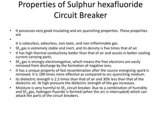 Properties of Sulphur hexafluoride
Circuit Breaker
• It possesses very good insulating and arc quenching properties. These properties
are
•
It is colourless, odourless, non-toxic, and non-inflammable gas.
• SF6 gas is extremely stable and inert, and its density is five times that of air.
• It has high thermal conductivity better than that of air and assists in better cooling
current carrying parts.
• SF6 gas is strongly electronegative, which means the free electrons are easily
removed from discharge by the formation of negative ions.
• It has a unique property of fast recombination after the source energising spark is
removed. It is 100 times more effective as compared to arc quenching medium.
• Its dielectric strength is 2.5 times than that of air and 30% less than that of the
dielectric oil. At high pressure the dielectric strength of the gas increases.
• Moisture is very harmful to SF6 circuit breaker. Due to a combination of humidity
and SF6 gas, hydrogen fluoride is formed (when the arc is interrupted) which can
attack the parts of the circuit breakers.
 