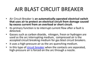 AIR BLAST CIRCUIT BREAKER
• Air Circuit Breaker is an automatically operated electrical switch
that uses air to protect an electrical circuit from damage caused
by excess current from an overload or short circuit.
• Its primary function is to interrupt current flow after a fault is
detected.
• Gasses such as carbon dioxide, nitrogen, freon or hydrogen are
used as the arc interrupting medium, compressed air is the
accepted circuit breaking medium for gas blast circuit breakers.
• it uses a high-pressure air as the arc quenching medium.
• In this type of circuit breaker when the contacts are separated,
high-pressure air is forced on the arc through a nozzle.
 