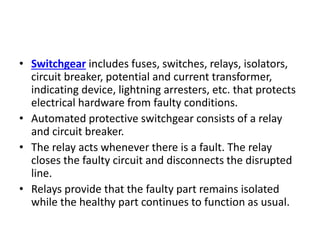 • Switchgear includes fuses, switches, relays, isolators,
circuit breaker, potential and current transformer,
indicating device, lightning arresters, etc. that protects
electrical hardware from faulty conditions.
• Automated protective switchgear consists of a relay
and circuit breaker.
• The relay acts whenever there is a fault. The relay
closes the faulty circuit and disconnects the disrupted
line.
• Relays provide that the faulty part remains isolated
while the healthy part continues to function as usual.
 