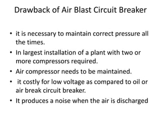Drawback of Air Blast Circuit Breaker
• it is necessary to maintain correct pressure all
the times.
• In largest installation of a plant with two or
more compressors required.
• Air compressor needs to be maintained.
• it costly for low voltage as compared to oil or
air break circuit breaker.
• It produces a noise when the air is discharged
 