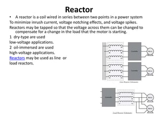 Reactor
• A reactor is a coil wired in series between two points in a power system
To minimize inrush current, voltage notching effects, and voltage spikes.
Reactors may be tapped so that the voltage across them can be changed to
compensate for a change in the load that the motor is starting.
1 dry-type are used
low-voltage applications.
2 oil-immersed are used
high-voltage applications.
Reactors may be used as line or
load reactors.
 