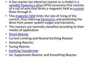 • A line reactor (an electrical reactor or a choke) is a
variable frequency drive (VFD) accessory that consists
of a coil of wire that forms a magnetic field as current
flows through it.
• This magnetic field limits the rate of rising of the
current, thus reducing harmonics and protecting the
drive from power system surges and transients.
• The reactors are normally classified according to their
modes of application.
• Shunt Reactor
• Current Limiting and Neutral Earthing Reactor
• Damping Reactor,
• Tuning Reactor
• Earthing Transformer
• Arc Suppression Reactor and Smoothing Reactor.
 