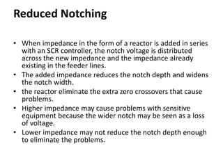 Reduced Notching
• When impedance in the form of a reactor is added in series
with an SCR controller, the notch voltage is distributed
across the new impedance and the impedance already
existing in the feeder lines.
• The added impedance reduces the notch depth and widens
the notch width.
• the reactor eliminate the extra zero crossovers that cause
problems.
• Higher impedance may cause problems with sensitive
equipment because the wider notch may be seen as a loss
of voltage.
• Lower impedance may not reduce the notch depth enough
to eliminate the problems.
 