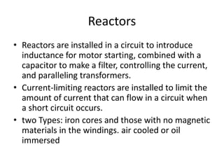 Reactors
• Reactors are installed in a circuit to introduce
inductance for motor starting, combined with a
capacitor to make a filter, controlling the current,
and paralleling transformers.
• Current-limiting reactors are installed to limit the
amount of current that can flow in a circuit when
a short circuit occurs.
• two Types: iron cores and those with no magnetic
materials in the windings. air cooled or oil
immersed
 