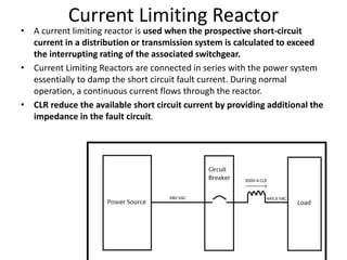 Current Limiting Reactor
• A current limiting reactor is used when the prospective short-circuit
current in a distribution or transmission system is calculated to exceed
the interrupting rating of the associated switchgear.
• Current Limiting Reactors are connected in series with the power system
essentially to damp the short circuit fault current. During normal
operation, a continuous current flows through the reactor.
• CLR reduce the available short circuit current by providing additional the
impedance in the fault circuit.
 