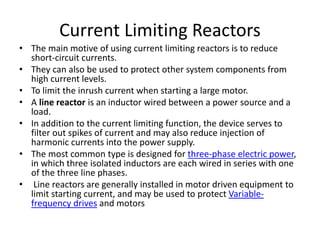 Current Limiting Reactors
• The main motive of using current limiting reactors is to reduce
short-circuit currents.
• They can also be used to protect other system components from
high current levels.
• To limit the inrush current when starting a large motor.
• A line reactor is an inductor wired between a power source and a
load.
• In addition to the current limiting function, the device serves to
filter out spikes of current and may also reduce injection of
harmonic currents into the power supply.
• The most common type is designed for three-phase electric power,
in which three isolated inductors are each wired in series with one
of the three line phases.
• Line reactors are generally installed in motor driven equipment to
limit starting current, and may be used to protect Variable-
frequency drives and motors
 