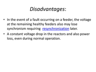 Disadvantages:
• In the event of a fault occurring on a feeder, the voltage
at the remaining healthy feeders also may lose
synchronism requiring resynchronization later.
• A constant voltage drop in the reactors and also power
loss, even during normal operation.
 