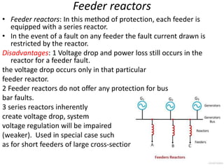 Feeder reactors
• Feeder reactors: In this method of protection, each feeder is
equipped with a series reactor.
• In the event of a fault on any feeder the fault current drawn is
restricted by the reactor.
Disadvantages: 1 Voltage drop and power loss still occurs in the
reactor for a feeder fault.
the voltage drop occurs only in that particular
feeder reactor.
2 Feeder reactors do not offer any protection for bus
bar faults.
3 series reactors inherently
create voltage drop, system
voltage regulation will be impaired
(weaker). Used in special case such
as for short feeders of large cross-section.
 