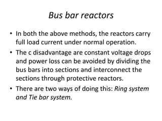 Bus bar reactors
• In both the above methods, the reactors carry
full load current under normal operation.
• The c disadvantage are constant voltage drops
and power loss can be avoided by dividing the
bus bars into sections and interconnect the
sections through protective reactors.
• There are two ways of doing this: Ring system
and Tie bar system.
 