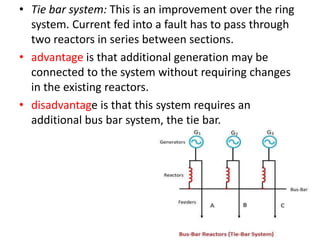• Tie bar system: This is an improvement over the ring
system. Current fed into a fault has to pass through
two reactors in series between sections.
• advantage is that additional generation may be
connected to the system without requiring changes
in the existing reactors.
• disadvantage is that this system requires an
additional bus bar system, the tie bar.
 