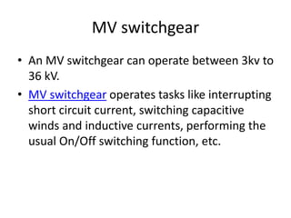 MV switchgear
• An MV switchgear can operate between 3kv to
36 kV.
• MV switchgear operates tasks like interrupting
short circuit current, switching capacitive
winds and inductive currents, performing the
usual On/Off switching function, etc.
 