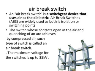 air break switch
• An “air break switch' is a switchgear device that
uses air as the dielectric. Air Break Switches
(ABS) are widely used as both is isolation or
switching points
• The switch whose contacts open in the air and
quenching of an arc achieves
by compressed air, such
type of switch is called an
air break switch.
. The maximum voltage for
the switches is up to 35kV .
 