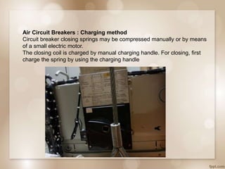 Air Circuit Breakers : Charging method
Circuit breaker closing springs may be compressed manually or by means
of a small electric motor.
The closing coil is charged by manual charging handle. For closing, first
charge the spring by using the charging handle
 