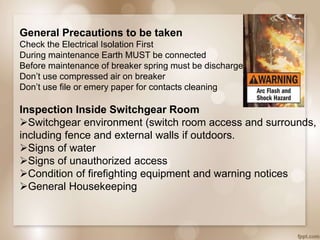 General Precautions to be taken
Check the Electrical Isolation First
During maintenance Earth MUST be connected
Before maintenance of breaker spring must be discharge.
Don’t use compressed air on breaker
Don’t use file or emery paper for contacts cleaning
Inspection Inside Switchgear Room
Switchgear environment (switch room access and surrounds,
including fence and external walls if outdoors.
Signs of water
Signs of unauthorized access
Condition of firefighting equipment and warning notices
General Housekeeping
 