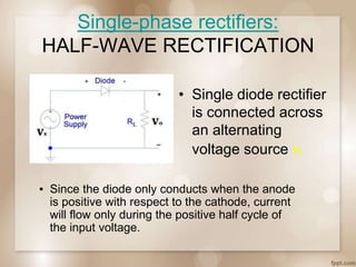 Single-phase rectifiers:
HALF-WAVE RECTIFICATION
• Single diode rectifier
is connected across
an alternating
voltage source vS
▪ Since the diode only conducts when the anode
is positive with respect to the cathode, current
will flow only during the positive half cycle of
the input voltage.
 