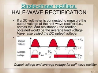 Single-phase rectifiers:
HALF-WAVE RECTIFICATION
• If a DC voltmeter is connected to measure the
output voltage of the half-wave rectifier (i.e.,
across the load resistance), the reading
obtained would be the average load voltage
Vave, also called the DC output voltage.
• The meter averages out the pulses and
displays this average.
Output voltage and average voltage for half-wave rectifier
 