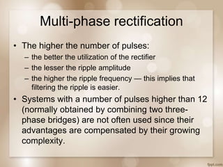 Multi-phase rectification
• The higher the number of pulses:
– the better the utilization of the rectifier
– the lesser the ripple amplitude
– the higher the ripple frequency — this implies that
filtering the ripple is easier.
• Systems with a number of pulses higher than 12
(normally obtained by combining two three-
phase bridges) are not often used since their
advantages are compensated by their growing
complexity.
 
