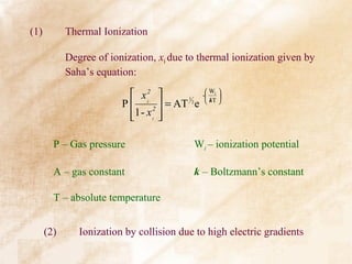 (1)         Thermal Ionization

            Degree of ionization, xi due to thermal ionization given by
            Saha’s equation:

                           x i2              W 
                                              - i 
                                     = AT 2 e  kT 
                                         1
                         P      2
                          1 - x i 
                                  

        P – Gas pressure                    Wi – ionization potential

        A – gas constant                    k – Boltzmann’s constant

        T – absolute temperature


      (2)      Ionization by collision due to high electric gradients
 