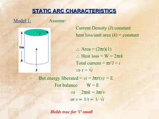 STATIC ARC CHARACTERISTICS
Model 1:          Assume:
                                 Current Density (J) constant
                                 heat loss/unit area (k) = constant

                                 ∴ Area = (2πr)(1)
                                 ∴ Heat loss = W = 2πrk
                                 Total current = πr2J = i
                                 ⇒ r = √i
             But energy liberated = vi = Jπr2(v) = E
                     For balance      W=E
                             ⇒ 2πrk = Jπr2v
                             or v ∝ 1/r ∝ 1/ √i

                   Holds true for ‘i’ small
 