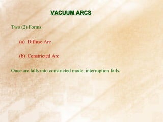 VACUUM ARCS

Two (2) Forms

    (a) Diffuse Arc

    (b) Constricted Arc

Once arc falls into constricted mode, interruption fails.
 
