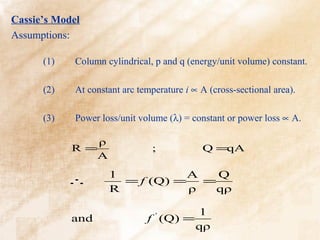 Cassie’s Model
Assumptions:

      (1)    Column cylindrical, p and q (energy/unit volume) constant.

      (2)    At constant arc temperature i ∝ A (cross-sectional area).

      (3)    Power loss/unit volume (λ) = constant or power loss ∝ A.

               ρ
            R=                  ;            Q =qA
              A
                     1           A   Q
            ∴          = f (Q) =   =
                     R           ρ   qρ

                                            1
            and                f ' (Q) =
                                            qρ
 