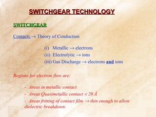 SWITCHGEAR TECHNOLOGY

SWITCHGEAR

Contacts → Theory of Conduction

                (i) Metallic → electrons
                (ii) Electrolytic → ions
                (iii) Gas Discharge → electrons and ions

Regions for electron flow are:

     - Areas in metallic contact
     - Areas Quasimetallic contact < 20 Å
     - Areas fritting of contact film → thin enough to allow
     dielectric breakdown.
 