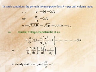 In static conditions the per unit volume power loss λ = per unit volume input
                ∴            e i = N = λA
                       e2
                 or       = λA
                       R
                 e = λAR = λp = const = e o

    ⇒        constant voltage characteristic at s.s.

                      d 1      λ  e2   
                    R ( R ) =  2 −1...........................(4)
                      dt       q  eo
                                 
                                        
                                        
                     1  dR  λ      e2 
        or                  = 1 − 2 
                     R  dt  q  e o 
                                        

                                    dR
        at steady state e = e o and    =0
                                    dt
 