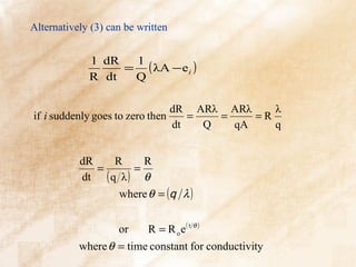 Alternatively (3) can be written


             1 dR  1
                  = ( λA − e i )
             R dt  Q

                                dR ARλ ARλ     λ
if i suddenly goes to zero then    =   =    =R
                                dt   Q   qA    q


           dR    R     R
              =      =
           dt ( q λ ) θ
                  where θ = (q λ )


                    or     R = R oe( t θ )
           where θ = time constant for conductivity
 