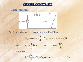 CIRCUIT CONSTANTS
  Single Frequency:




At 1st current zero:      Applying Kirchhoff Law:
                                  di
                  Vm cos ωt = L      + VC ..........................(1)
                                  dt
                     1                                   dVC
       But       VC = ∫ i dt           ⇒            i =C
                     C                                    dt
       Sub. into (1)
                   d 2 VC
                 LC 2 + VC = Vm cos ωt...........................(2)
                    dt
 