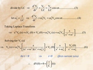d 2 VC VC Vm
         divide by LC ⇒            2
                                     +   =   cos ωt......................(3)
                               dt      LC LC

                  1           d 2 VC
         let ω =
              2
              0     ⇒                + ω0 VC = ω0 Vm cos ωt......................(4)
                                        2       2

                 LC            dt 2

   Taking Laplace Transform
                                                              s 
       ⇒ s 2 VC (s) + sVC (0) + VC (0) + ω 0 VC (s) = ω 0 Vm  2
                                 '         2            2
                                                                   2
                                                                     ..........(5)
                                                             s + ω 

   Solving for VC (s)
                          s                     s  VC (0)  '
⇒ VC (s) = ω0 Vm  2
            2
                                  2 
                                        + VC (0)  2    2
                                                           + 2     ..........(6)
                  (s + ω )(s + ω 0 )            s + ω0  s + ω0
                         2   2                                   2




                  At t = 0-          ⇒          i=0       (first current zero)

                                            1
                         ∴      dV(0) = 0 =   i (t)
                                            C
 