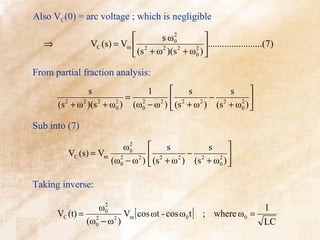 Also VC(0) = arc voltage ; which is negligible

                                     2
                                   s ω0        
  ⇒            VC (s) = Vm  2             2 
                                                .......................(7)
                            (s + ω )(s + ω0 ) 
                                   2    2



From partial fraction analysis:
              s             1         s        s      
                       = 2     2  2
                                            − 2    2 
      (s + ω )(s + ω0 ) (ω0 − ω )  (s + ω ) (s + ω0 ) 
        2   2   2   2                     2



Sub into (7)

                       ω02
                                      s          s      
         VC (s) = Vm 2                       − 2    2 
                    (ω0 − ω 2 )  (s 2 + ω 2 ) (s + ω0 ) 

Taking inverse:
                   2
                 ω0                                             1
      VC (t) = 2          Vm [ cos ωt - cos ω0 t ] ; where ω0 =
              (ω0 − ω 2 )                                       LC
 