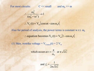 For most circuits:         C << small       and ω0 >> ω
                  2
                ω0
            ∴ 2        →1
             (ω0 − ω )
                    2



            ∴ VC (t) = Vm [ cos ωt - cos ω0 t ]

Also for period of analysis, the power terms is constant w.r.t. ω0

            ∴ equation becomes VC (t) = Vm [1 - cos ω0 t ]

 (1) Max. restrike voltage = VC(max)(t) = 2 Vm

                                         π
                     which occurs at t =    or π LC
                                         ω0


                                          1
                            and f 0 =
                                        2π LC
 