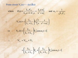 From circuit VC(s) = - i(s) Ƶ(s)

                       L 2 /C 2      L 2s ω 2                    1
    where    Z(s) =                = 2      2
                                                    and ω 2 =
                    L 2s + 1 / C 2s s + ω 2 2                   L 2C 2

                       L2   1         s 
∴           VC (s) = −
                       L + L   s s + ω2 
                               Vp  − 2     
                       1    2           2 


                      L2 
    ⇒                 L + L Vp [ cos ω 2 t - 1]
            VC (t) =         
                      1    2 



    ∴        VC 2 = VC ss + VT


                    L2          L2 
                    L + L Vp +  L + L Vp [ cos ω 2 t - 1]
                  =                    
                    1    2      1    2 
 