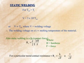 STATIC WELDING
                For Tmelt > To


                V = 3 x 10-4 Tmelt


  or    V ∝ Tmelt where V = welding voltage
∴ The welding voltage on s/c ∝ melting temperature of the material.


Also static welding is a fn (contact force)
                           ρ πH          Where:
                    Rc =                 H = hardness
                           2 F
                                         F = force


                                                     k        1
   For a particular metal contact resistance = R c =      α
                                                      F        F
 