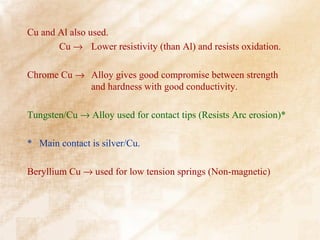 Cu and Al also used.
       Cu → Lower resistivity (than Al) and resists oxidation.

Chrome Cu → Alloy gives good compromise between strength
            and hardness with good conductivity.

Tungsten/Cu → Alloy used for contact tips (Resists Arc erosion)*

* Main contact is silver/Cu.

Beryllium Cu → used for low tension springs (Non-magnetic)
 
