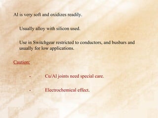 Al is very soft and oxidizes readily.

   Usually alloy with silicon used.

   Use in Switchgear restricted to conductors, and busbars and
   usually for low applications.

Caution:

        -       Cu/Al joints need special care.

        -       Electrochemical effect.
 