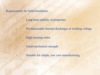 Requirements for Solid Insulation:

        -       Long term stability of properties

        -       No measurable internal discharges at working voltage

        -       High tracking index

        -       Good mechanical strength

        -       Suitable for simple, low cost manufacturing.
 