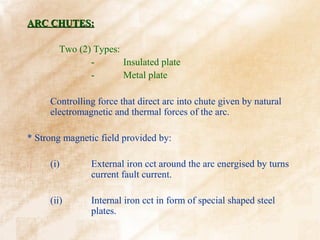 ARC CHUTES:

       Two (2) Types:
              -       Insulated plate
              -       Metal plate

     Controlling force that direct arc into chute given by natural
     electromagnetic and thermal forces of the arc.

* Strong magnetic field provided by:

     (i)       External iron cct around the arc energised by turns
               current fault current.

     (ii)      Internal iron cct in form of special shaped steel
               plates.
 