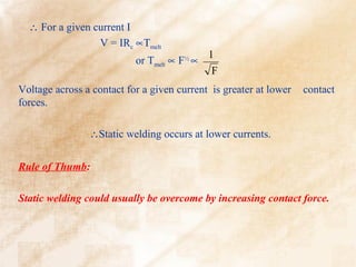 ∴ For a given current I
                 V = IRc ∝Tmelt
                                             1
                           or Tmelt ∝ F½ ∝
                                              F
Voltage across a contact for a given current is greater at lower   contact
forces.

                ∴Static welding occurs at lower currents.


Rule of Thumb:

Static welding could usually be overcome by increasing contact force.
 